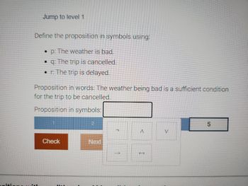 Jump to level 1
Define the proposition in symbols using:
• p: The weather is bad.
q: The trip is cancelled.
• r: The trip is delayed.
Proposition in words: The weather being bad is a sufficient condition
for the trip to be cancelled.
Proposition in symbols:
Check
2
A
करें
V
5