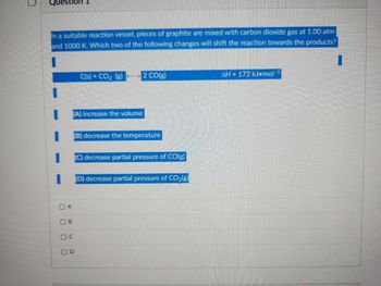 Questio 1
In a suitable reaction vessel, pieces of graphite are mixed with carbon dioxide gas at 1.00 atm
and 1000 K. Which two of the following changes will shift the reaction towards the products?
DA
000
B
(A) increase the volume
OC
C(s) + CO₂ (g)
OD
2 CO(g)
(B) decrease the temperature
(C) decrease partial pressure of CO(g)
(D) decrease partial pressure of CO₂(g)
AH = 172 kJ mol-1