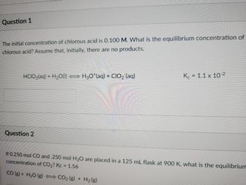 Question 1
The initial concentration of chlorous acid is 0.100 M. What is the equilibrium concentration of
chlorous acid? Assume that, initially, there are no products.
HCIO₂(aq) + H₂O(l) ⇒H3O¹(aq) + CIO₂ (aq)
Question 2
K= 1.1 x 10-2
If 0.250 mol CO and .250 mol H₂O are placed in a 125 mL flask at 900 K, what is the equilibrium
concentration of CO₂? Kc = 1.56
CO (g) + H₂O (g)
CO₂ (g) + H₂(g)
