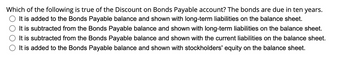 Which of the following is true of the Discount on Bonds Payable account? The bonds are due in ten years.
It is added to the Bonds Payable balance and shown with long-term liabilities on the balance sheet.
It is subtracted from the Bonds Payable balance and shown with long-term liabilities on the balance sheet.
It is subtracted from the Bonds Payable balance and shown with the current liabilities on the balance sheet.
It is added to the Bonds Payable balance and shown with stockholders' equity on the balance sheet.