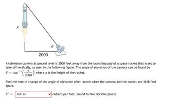 0
-
A television camera at ground level is 2000 feet away from the launching pad of a space rocket that is set to
take off vertically, as seen in the following figure. The angle of elevation of the camera can be found by
-1
tan
where x is the height of the rocket.
X
0' =
=
X
2000
2000
Find the rate of change of the angle of elevation after launch when the camera and the rocket are 3618 feet
apart.
0
3041.95
x radians per foot. Round to five decimal places.