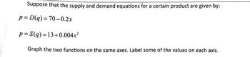 Suppose that the supply and demand equations for a certain product are given by:
p=D(q) =70-0.2x
p= S(q) = 13+0.004.x²
Graph the two functions on the same axes. Label some of the values on each axis.