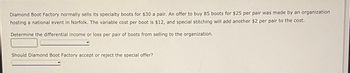 Diamond Boot Factory normally sells its specialty boots for $30 a pair. An offer to buy 85 boots for $25 per pair was made by an organization
hosting a national event in Norfolk. The variable cost per boot is $12, and special stitching will add another $2 per pair to the cost.
Determine the differential income or loss per pair of boots from selling to the organization.
Should Diamond Boot Factory accept or reject the special offer?