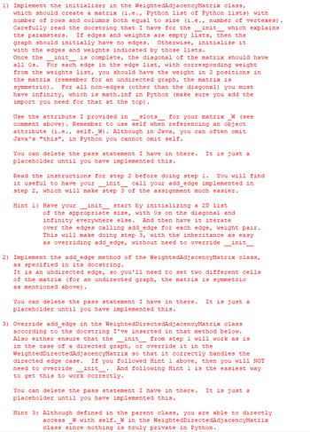 1) Implement the initializer in the WeightedAdjacencyMatrix class,
which should create a matrix (i.e., Python list of Python lists) with
number of rows and columns both equal to size (i.e., number of vertexes).
Carefully read the docstring that I have for the init which explains
the parameters. If edges and weights are empty lists, then the
graph should initially have no edges. Otherwise, initialize it
with the edges and weights indicated by those lists.
Once the
init is complete, the diagonal of the matrix should have
all Os. For each edge in the edge list, with corresponding weight
from the weights list, you should have the weight in 2 positions in
the matrix (remember for an undirected graph, the matrix is
symmetric). For all non-edges (other than the diagonal) you must
have infinity, which is math.inf in Python (make sure you add the
import you need for that at the top).
Use the attribute I provided in slots for your matrix W (see
comment above). Remember to use self when referencing an object
attribute (i.e., self._W). Although in Java, you can often omit
Java's "this", in Python you cannot omit self.
You can delete the pass statement I have in there. It is just a
placeholder until you have implemented this.
Read the instructions for step 2 before doing step 1. You will find
it useful to have your _init_ call your add_edge implemented in
step 2, which will make step 3 of the assignment much easier.
Hint 1: Have your _init_ start by initializing a 2D list
of the appropriate size, with Os on the diagonal and
infinity everywhere else. And then have it iterate
over the edges calling add_edge for each edge, weight pair.
This will make doing step 3, with the inheritance as easy
as overriding add_edge, without need to override__init_
2) Implement the add_edge method of the WeightedAdjacencyMatrix class,
as specified in its docstring.
It is an undirected edge, so you'll need to set two different cells
of the matrix (for an undirected graph, the matrix is symmetric
as mentioned above).
You can delete the pass statement I have in there. It is just a
placeholder until you have implemented this.
-
3) Override add_edge in the WeightedDirectedAdjacencyMatrix class
according to the docstring I've inserted in that method below.
Also either ensure that the init from step 1 will work as is
in the case of a directed graph, or override it in the
WeightedDirectedAdjacencyMatrix so that it correctly handles the
directed edge case. If you followed Hint 1 above, then you will NOT
need to override init And following Hint 1 is the easiest way
to get this to work correctly.
You can delete the pass statement I have in there. It is just a
placeholder until you have implemented this.
Hint 3: Although defined in the parent class, you are able to directly
access _W with self. W in the WeightedDirectedAdjacencyMatrix
class since nothing is truly private in Python.