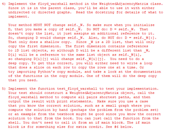 4) Implement the floyd_warshall method in the WeightedAdjacencyMatrix class.
Since it is in the parent class, you'll be able to use it with either
undirected or directed graphs. Read the docstring for details of what to
implement.
Your method MUST NOT change self. W. So make sure when you initialize
D, that you make a copy of self. W. Do NOT do: D = self. W. That
doesn't copy the list, it just assigns an additional reference to it.
So, changing D would change self. W. Also, do NOT do: D = self._W[:].
That only does a shallow copy. Since W is a 2D list, that will only
copy the first dimension. The first dimension contains references
to 1D list objects, so although D will be a different list than _W,
D[i] will be a reference to the same list object as self._W[i],
so changing D[i][j] will change self._W[i][j]. You need to do a
deep copy. To get this correct, you will either need to write a loop
that does a slice on each row to copy the rows one at a time. Or
try importing Python's copy module, and take a look at the documentation
of the functions in the copy module. One of them will do the deep copy
that you need.
5) Implement the function test_floyd_warshall to test your implementation.
Your test should construct a WeightedAdjacencyMatrix object, call the
floyd_warshall method to compute all pairs shortest paths, and then
output the result with print statements. Make sure you use a case
that you know the correct solution, such as a small graph where you
compute the solution by hand (perhaps the problem from the problem set)
or an example from the textbook might be good since you know the correct
solution to that from the book. You can just call the function from the
shell. You don't need to call it from an if main block. The if main
block is for something else for extra credit. See #6 below.