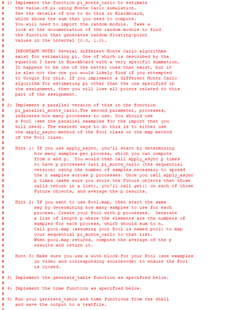 # 1) Implement the function pi_monte_carlo to estimate
the value of pi using Monte Carlo simulation.
See the details of how to do this in Blackboard,
which shows the sum that you need to compute.
You will need to import the random module. Take a
look at the documentation of the random module to find
the function that generates random floating-point
values in the interval [0.0, 1.0).
#
#
#
#
#
#
#
IMPORTANT NOTE: Several different Monte Carlo algorithms
exist for estimating pi. One of which is described by the
equation I have in Blackboard with a very specific summation.
It happens to be one of the better ones that exist, but it
is also not the one you would likely find if you attempted
to Google for this. If you implement a different Monte Carlo
algorithm for estimating pi other than the one specified in
the assignment, then you will lose all points related to this
part of the assignment.
#
#
#
#
# 2) Implement a parallel version of this in the function
pi_parallel_monte_carlo. The second parameter, processes,
indicates how many processes to use. You should use
#
#
#
#
#
# 3)
#
a Pool (see the parallel examples for the import that you
will need). The easiest ways to do this is to either use
the apply_async method of the Pool class or the map method
of the Pool class.
Hint 1: If you use apply_async, you'll start by determining
how many samples per process, which you can compute
from n and p. You would then call apply_async p times
to have p processes call pi_monte_carlo (the sequential
version) using the number of samples necessary to spread
the n samples across p processes. Once you call apply_async
p times (make sure you store the Future objects that those
calls return in a list), you'll call get () on each of those
Future objects, and average the p results.
Hint 2: If you want to use Pool.map, then start the same
way by determining how many samples to use for each
process. Create your Pool with p processes. Generate
a list of length p where the elements are the numbers of
samples for each process, which should sum to n.
Call pool.map (assuming your Pool is named pool) to map
your sequential pi_monte_carlo to that list.
When pool.map returns, compute the average of the p
results and return it.
Hint 3: Make sure you use a with block for your Pool (see examples
in video and corresponding source code) to ensure the Pool
is closed.
Implement the generate_table function as specified below.
# 4) Implement the time function as specified below.
#
# 5) Run your generate_table and time functions from the shell
and save the output to a textfile.