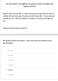 For this problem, take right as the positive direction and left as the
negative direction.
Bouncy ball a of mass ma =2 kg is moving to the right at 2 m/s when it
collides with and bounces off a second ball of mass mb = 3 kg moving to
the left at 3 m/s. After the collision, the ball b is moving to the right at 1
m/s.
What is the final velocity of ball a?
Be careful to enter the correct +/- sign, and round your answer to one
decimal place.
0.5 m/s
-0.5 m/s
-12.5 m/s
-4.0 m/s
4.0 m/s
12.5 m/s
