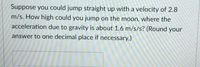 Suppose you could jump straight up with a velocity of 2.8
m/s. How high could you jump on the moon, where the
acceleration due to gravity is about 1.6 m/s/s? (Round your
answer to one decimal place if necessary.)
