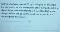 Andrea, who has a mass of 65 kg, is swinging on a swing at
the playground. At the lowest point of her swing, she is 0.9 m
above the ground and is moving at 4 m/s. How high above
the ground will she go, in m? (Round your answer to one
decimal place if necessary.)
