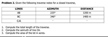 Problem 2. Given the following traverse notes for a closed traverse,
LINES
AB
BC
CA
AZIMUTH
225°
346°
1. Compute the total length of the traverse.
2. Compute the azimuth of line CA.
3. Compute the area of the lot in acres.
DISTANCE
1200 m
1400 m