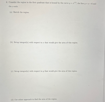 6. Consider the region in the first quadrant that is bound by the curve y = x¹/3, the line y = x - 6 and
the x-axis.
(a) Sketch the region.
(b) Setup integral(s) with respect to a that would give the area of this region.
(c) Setup integral(s) with respect to y that would give the area of this region.
(d) Use either approach to find the area of the region.