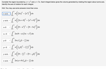 Consider the region bounded by y = x² and y = 3x. Each integral below gives the volume generated by rotating this region about some axis.
Identify the axis of rotation for each integral.
Hint: You may use some answers more than once.
x-axis ✓
y-axis
X=9
X=-9
y=9
y=-9
y-axis
x-axis
3
[² = ((3x)² – (x²)²) d
dx
0
3
[² x ((3x + 9)² - (x² + 9)²) d²
dx
0
3
2
[²³π ((9− x²)² – (9 – 3x)²) dx
Sö
T
3
2π (9− x) (3x − x²) dx
S
√√² + ( ( √5)² – ( ² )³²) d.
dy
0
2ny (√y-2) dy
3)
2
~ L² = ( ( 9 - 3)² - ( 9 - √ » ) ²) dy
9
S.
2ñ (y + 9) (√ỹ − ²) dy
-