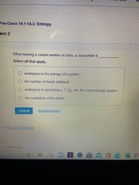 Pre-Class 14.1-14.3: Entropy
cem 2
When tossing a certain number of coins, a macrostate is
Select all that apply.
analogous to the entropy of a system
the number of heads obtained
analogous to specifying p, T, Eth etc. for a macroscopic system
the multiplicity of the states
Submit
Request Answer
Provide Feedback
* Previous.
