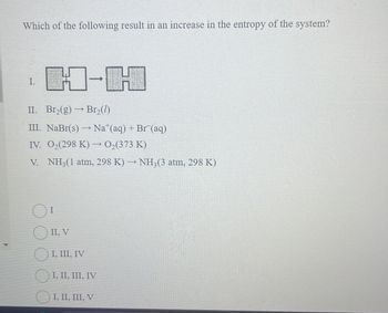 Which of the following result in an increase in the entropy of the system?
I.
H-H
II. Br₂(g) → Br₂(7)
III. NaBr(s) — Na*(aq) + Br (aq)
IV. 02(298 K) → O₂(373 K)
V. NH3(1 atm, 298 K) → NH3(3 atm, 298 K)
I
II, V
I, III, IV
I, II, III, IV
I, II, III, V