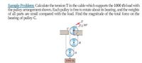 Sample Problem: Calculate the tension Tin the cable which supports the 1000 ebload with
the pulley arrangement shown. Each pulley is free to rotate about its bearing, and the weights
of all parts are small compared with the load. Find the magnitude of the total force on the
bearing of pulley C.
.T
e=30°
B
1000 lb
