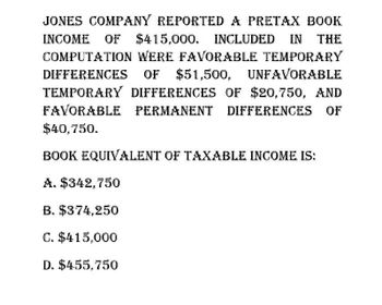 JONES COMPANY REPORTED A PRETAX BOOK
INCOME OF $415,000. INCLUDED IN THE
COMPUTATION WERE FAVORABLE TEMPORARY
DIFFERENCES OF $51,500, UNFAVORABLE
TEMPORARY DIFFERENCES OF $20,750, AND
FAVORABLE PERMANENT DIFFERENCES OF
$40,750.
BOOK EQUIVALENT OF TAXABLE INCOME IS:
A. $342,750
B. $374,250
C. $415,000
D. $455,750