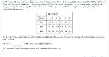 In "Orthogonal Design for Process Optimization and Its Application to Plasma Etching" (Solid State Technology, May 1987), G. Z. Yin and
D. W. Jillie describe an experiment to determine the effect of C₂F6 flow rate on the uniformity of the etch on a silicon wafer used in
integrated circuit manufacturing. Three flow rates are used in the experiment, and the resulting uniformity (in percent) for six
replicates is shown below.
C₂F6 Flow
(SCCM)
There is
125
160
200
Observations
1 2
3
4 5 6
2.7 4.7 2.7 3.0 3.1 3.7
4.9 4.6 4.9 4.1 3.7 4.3
4.5 3.3 3.0 3.5 4.2 5.1
(a) Does C₂F6 flow rate affect etch uniformity? Construct box plots to compare the factor levels and perform the analysis of variance.
Use α =
0.05.
that flow rate affects etch uniformity.
(b) Do the residuals indicate any problems with the underlying assumptions?