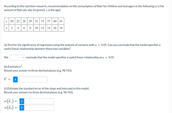 According to the nutrition research, recommendation on the consumption of fiber for children and teenagers is the following (y is the
amount of fiber per day (in grams), x is the age):
y 20 22 26 29 31 33 37 40 41
2 4 6
8 10 12 14 16 18
४
=
(a) Test for the significance of regression using the analysis of variance with a
useful linear relationship between these two variables?
We
(b) Estimate ².
Round your answer to three decimal places (e.g. 98.765).
(c) Estimate the standard error of the slope and intercept in this model.
Round your answers to three decimal places (e.g. 98.765).
(B₁)
se (Bo)
se B
=
=
conclude that the model specifies a useful linear relationship at a = 0.05.
Mo
0.05. Can you conclude that the model specifies a