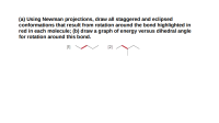 (a) Using Newman projections, draw all staggered and eclipsed
conformations that result from rotation around the bond highlighted in
red in each molecule; (b) draw a graph of energy versus dihedral angle
for rotation around this bond.
[2]
