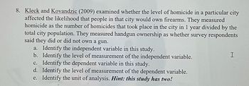 8. Kleck and Kovandzic (2009) examined whether the level of homicide in a particular city
affected the likelihood that people in that city would own firearms. They measured
homicide as the number of homicides that took place in the city in 1 year divided by the
total city population. They measured handgun ownership as whether survey respondents
said they did or did not own a gun.
a. Identify the independent variable in this study.
b.
Identify the level of measurement of the independent variable.
Identify the dependent variable in this study.
c.
d. Identify the level of measurement of the dependent variable.
e. Identify the unit of analysis. Hint: this study has two!
I