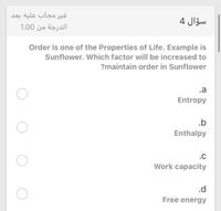 غیر مجاب علیه بعد
سؤال 4
الدرجة من 0 1.0
Order is one of the Properties of Life. Example is
Sunflower. Wwhich factor will be increased to
?maintain order in Sunflower
.a
Entropy
.b
Enthalpy
.c
Work capacity
.d
Free energy
