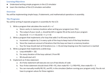 Learning Objectives
Understand writing simple programs in the LC3 simulator
Learn the interface of the LC3 simulator and editor
Overview
You will be implementing simple loops, if statements, and mathematical operations in assembly.
The Programs
You will be writing 4 separate programs in assembly for the LC3:
1. Write a program that calculates the result of z = x
a.
Store x and y in memory locations when writing your program (use .FILL)
b. The output of your result, z, should be left in register R3 at the end of your program
Assume (6 >= x >= 0) and (6 >= y >= 0)
C.
2. Write a program that implements a for loop that adds 5 to R3 every iteration
a.
Increment a register by 1 in every cycle of the loop to keep track of the loop iterations
b. Store the maximum amount of iterations that the loop can have in a memory location
C. Your for loop should start at 0 iterations (i.e. i = 0) and stop looping once the maximum is reached
3. Write a program that implements a while loop
a. Loop while(RO > -10)
b.
For every iteration of the loop subtract 2 from RO
C.
RO should start at 0
4. Implement an if-else statement
a.
An if-else statement will execute one out of two blocks of code
b. Your if-else statement should check if R0 = R1, then make R3 = 5, if RO ‡ R1, then make R3 = -5
C. You can manually modify RO, R1, and R3, in the simulator (before running your program only). You do not
have to program values for these registers