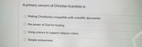 A primary concern of Christian Scientists is:
Making Christianity compatible with scientific discoveries
the power of God for healing
O Using science to support religious claims
O Temple endowment
