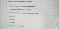 American-born Christianities emerged:
O A)ln the wake of the Second Great Awakening
O B)ln the so-called 'burned-over' district
O C)Among indigenous peoples converted by colonists
A and C
B and C
O A and B
O No answer text provided.
