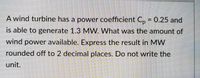 A wind turbine has a power coefficient C, = 0.25 and
is able to generate 1.3 MW. What was the amount of
wind power available. Express the result in MW
rounded off to 2 decimal places. Do not write the
unit.
