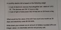 A monthly electric bill is based on the following usage:
A set of electronic devices that altogether are rated at 1,812
W. The devices are ON 12 hours a day.
A set of light of total power 562 W that are on 24 hours a day.
What would be the value of the bill if we count one month as 30
days and electricity costs $0.08 /kWh.
Write down your answer as an amount of dollars rounded off to an
integer value ( no decimals) and do not put any unit.
