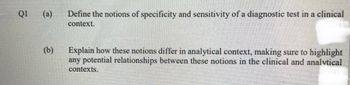 Q1
(a) Define the notions of specificity and sensitivity of a diagnostic test in a clinical
context.
(b)
Explain how these notions differ in analytical context, making sure to highlight
any potential relationships between these notions in the clinical and analytical
contexts.