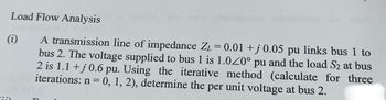 Load Flow Analysis
(1)
A transmission line of impedance Z₁ = 0.01 +j 0.05 pu links bus 1 to
bus 2. The voltage supplied to bus 1 is 1.020° pu and the load S₂ at bus
2 is 1.1 +j 0.6 pu. Using the iterative method (calculate for three
iterations: n = 0, 1, 2), determine the per unit voltage at bus 2.