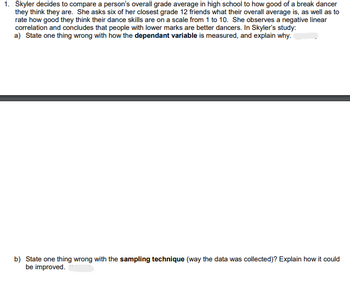 1. Skyler decides to compare a person's overall grade average in high school to how good of a break dancer
they think they are. She asks six of her closest grade 12 friends what their overall average is, as well as to
rate how good they think their dance skills are on a scale from 1 to 10. She observes a negative linear
correlation and concludes that people with lower marks are better dancers. In Skyler's study:
a) State one thing wrong with how the dependant variable is measured, and explain why.
b) State one thing wrong with the sampling technique (way the data was collected)? Explain how it could
be improved.