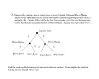 3. Suppose there are two movie rental stores in town: Captain Video and Movie Mania.
These movie rental firms face a choice between two advertising strategies: television (T)
and radio (R). Captain Video will be the first firm to make a decision, and their decision
will be based on the anticipated action of Movie Mania. A game tree is provided below:
Captain Video
T
R
Movie Mania
Movie Mania
RT
T
R
$800, $600
$600, $750 $400, $400 $250, $450
Find the Nash equilibrium using the backward induction method. Please explain the decision
making process of each firm. (3 pts)