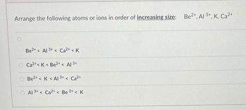 Arrange the following atoms or ions in order of increasing size: Be2+, Al3+, K, Ca2+
Be2+< Al 3+< Ca²+ < K
Ca2+ K Be2+ < Al 3+
Be2+ < K <Al 3+< Ca²+
Al 3+ < Ca2+ < Be 2+ < K