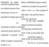 PROBLEM 24 - 0584:
uses the modified Euler
Write a FORTRAN program which
method to simulate the growth of
an isolated species from
time t = 0 to t = tf, if the number of
individuals at time t is
N(t), N(0) = No and the rate of
%3D
population change (per unit of
time), N, is given by:
N = [K + E(t) - N/M)N]
%D
(1)
where K and M are positive
constants and E(t) is a periodic
forcing input resulting from
seasonal cycles, given by:
Case 1: E(t) is sinusoidal with
amplitude = A, period = 21/w,
and phase angle p.
Case 2: E(t) is a pulse train of
width w, height, h and period
Pw, P, h, w > 0, and starting
at time t = t1 .
