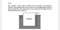 Exam
Q1:- Consider a large cubic ice block of (1 m) surface area floating in
seawater. The specific gravity of ice is 0.92. If a (15 cm) high portion of the ice
block extends above the surface of the water, determine the height of the ice
block below the water surface, h?
15 cm
Sea
Water
Ice Block
