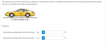 The mass center G of the 1345-kg rear-engine car is located as shown in the figure. Determine the normal force under each tire when
the car is in equilibrium. State any assumptions.
Answers:
-1308 mm-940 mm
Normal force under each of the front tires: N;=
Normal force under each of the rear tires: N₁ =
N
N