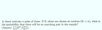 A closet contains n pairs of shoes. If 2r shoes are chosen at random (2r <n), what is
the probability that there will be no matching pair in the sample?
(Answer: ()22/(2²))