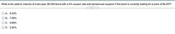 What is the yield to maturity of a ten-year, $5,000 bond with a 4% coupon rate and semiannual coupons if this bond is currently trading for a price of $4,297?
A. 8.23%
OB. 7.06%
C. 5.88%
OD. 2.94%
******