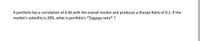 A portfolio has a correlation of 0.40 with the overall market and produces a Sharpe Ratio of 0.2. If the
market's volatility is 20%, what is portfolio's *Trevnor ratio* ?
