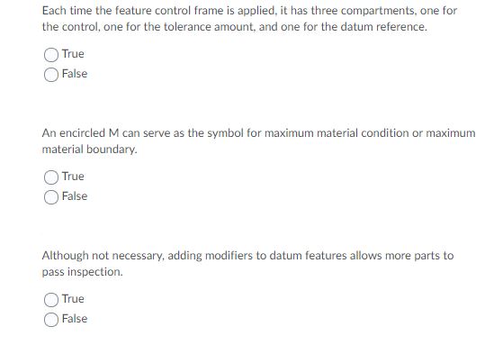 Each time the feature control frame is applied, it has three compartments, one for
the control, one for the tolerance amount, and one for the datum reference.
True
False
An encircled M can serve as the symbol for maximum material condition or maximum
material boundary.
True
False
Although not necessary, adding modifiers to datum features allows more parts to
pass inspection.
True
False
