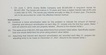 1. On June 1, 2019, Everly Bottle Company sold $3,000,000 in long-term bonds for
$2,631,300. The bonds will mature in 10 years and have a stated interest rate of 8% and
a yield rate of 10%. The bonds pay interest annually on May 31 of each year. The bonds
are to be accounted for under the effective-interest method.
Instructions
(a) Construct a bond amortization table for this problem to indicate the amount of interest
expense and discount amortization at each May 31. Include only the first four years. Make
sure all columns and rows are properly labeled. (Round to the nearest dollar.)
(b) The sales price of $2,631,300 was determined from present value tables. Specifically explain
how one would determine the price using present value tables.
(c)
Assuming that interest and discount amortization are recorded each May 31, prepare the
adjusting entry to be made on December 31, 2021. (Round to the nearest dollar.)