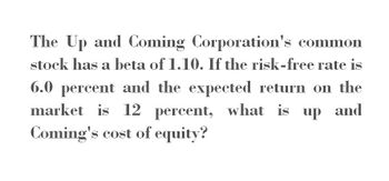 The Up and Coming Corporation's common
stock has a beta of 1.10. If the risk-free rate is
6.0 percent and the expected return on the
market is 12
percent,
Coming's cost of equity?
what is up and