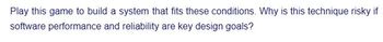 Play this game to build a system that fits these conditions. Why is this technique risky if
software performance and reliability are key design goals?