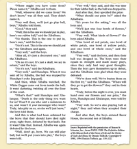 "Very well," they sald, and this was time
for their rubber ball, so the ball was dropped in.
And after that, they specifled the prize:
"What should our prize be?" asked the
Xibalbans.
"It's yours for the asking," was all the
boys said.
"We'll just win four bowls of flowers,"
said the Xibalbans.
"Very well. What kinds of flowers?" the
boys asked XIbalba.
"One bowl of red petals, one bowl of
white petals, one bowl of yellow petals,
and one bowl of whole ones," said the
"Where might you have come from?
Please name it," Xibalba said to them.
"Well, wherever did we come from? We
don't know," was all they sald. They didn't
name it.
"Very well then, we'll just go play ball,
boys," Xibalba told them.
"Good," they said.
"Well, this is the one we should put in play,
here's our rubber ball," said the Xibalbans.
"No thanks. This is the one to put in,
here's ours," said the boys.
"No it's not. This is the one we should put
in," the Xibalbans sald again.
"Very well," sald the boys.
"After all, It's just a decorated one," said
the Xibalbans.
"Oh no it's not. It's just a skull, we say in
return," sald the boys.
"No It's not," said the Xibalbans.
"Very well," sald Hunahpu. When it was
sent off by Xibalba, the ball was stopped by
Hunahpu's yoke [hip-pad].
Xibalbans.
"Very well," said the boys, and then their
ball was dropped in. The boys were their
equals in strength and made many plays,
since they only had very good thoughts.
Then the boys gave themselves up in defeat,
and the Xibalbans were glad when they were
defeated:
"We've done well. We've beaten them on
And then, while Xibalba watched, the
White Dagger came out from inside the ball.
It went clattering, twisting all over the floor
the first try," sald the Xibalbans. "Where will
they go to get the flowers?" they said in their
hearts.
"Truly, before the night is over, you must
hand over our flowers and our prize," the
boys, Hunahpu and Xbalanque, were told by
of the court.
"What's that!" sald Hunahpu and Xba-
lanque. "Death is the only thing you want
for us! Wasn't it you who sent a summons to
us, and wasn't it your messenger who went?
Truly, take pity on us, or else we'll just leave,"
the boys told them.
And this is what had been ordained for
the boys: that they should have died right
away, right there, defeated by that knife. But
it wasn't like that. Instead, Xibalba was again
defeated by the boys.
"Well, don't go, boys. We can still play
ball, but we'll put yours into play," the boys
Xibalba.
"Very well. So we're also playing ball at
night," they sald when they accepted their
charge.
And after that, the boys entered Razor
House, the second test of Xibalba.
Souce: Reprinted with the permission of Simon &
Schuster, Inc., from POPUL VUH: The Definitive Edition
of the Mayan Book of the Dawn of Life and the Glories
of Gods and Kings, by Dennis Tedlock. Copyright ©
1985, 1996 Dennis Tedlock pp. 119-122.
were told.
