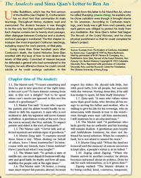 The Analects and Sima Qian's Letter to Ren An
nlike Buddhism, which has the first sermon
of the Buddha (see Chapter 3), Confucianism
excerpts from this letter to his friend Ren An, whom
he called Shaoqing (shaow-ching), he explains why
he chose castration even though it brought shame
to his ancestors. According to Confucian teach-
ings, one's body was a gift from one's parents, and
each person was obliged to protect his body from
any mutilation. But Sima Qian's father had begun
The Records of the Grand Historian, and he chose
physical punishment so that he could complete his
father's project.
has no short text that summarizes its main
teachings. Throughout history students read and
memorized The Analects because it was thought
to be the only text that quoted Confucius directly.
Each chapter contains ten to twenty short passages,
often dialogues between Confucius and a student,
and each passage is numbered. The first chapter in-
troduces the most important Confucian teachings,
including respect for one's parents, or filial piety.
Living more than three hundred years after
Confucius's death, the Grand Historian Sima Qian
wrestled with the issue of how to best observe the
tenets of filial piety. Convicted of treason because
he defended a general who had surrendered to the
Xiongnu, he was offered a choice: he could commit
suicide or he could undergo castration. In the
Sources: Excerpts from The Analects of Confucius, translated
by Simon Leys. Copyright©1997 by Pierre Ryckmans.
Used by pemission of W.W. Norton & Company, hc;
Published in Sima Qian, Records of the Grand Historian, Han
Dynasty / (tr. Burton Watson) Copyright © 1993 Columbia
Uhiversity Press. Reprinted with pemission of Columbia
University Press and the Research Centre for Translation,
The Chinese University of Hong Kong.
Chapter One of The Analects
1.1. The Master said: "To learn something and
then to put it into practice at the right time:
is this not a joy? To have friends coming from
afar: is this not a delight? Not to be upset
when one's merits are Ignored: Is this not the
mark of a gentleman?"
1.2. Master You sald: "A man who respects
his parents and his elders would hardly be in-
dlined to defy his superiors. A man who is not
Inclined to defy his superiors will never foment
arebellion. A gentleman works at the root. Once
the root is secured, the Way unfolds. To respect
parents and elders is the root of humanity."
respect his elders. He should talk little, but
with good falth; love all people, but assoclate
with the virtuous. Having done this, if he still
has energy to spare, let him study literature."
1.7. Zixla said: "A man who values virtue
more than good looks, who devotes all his en-
ergy to serving his father and mother, who is
willing to give his life for his sovereign, who in
intercourse with friends is true to his word-
even though some may call him uneducated,
I still maintain he is an educated man."
1.8. The Master said: "A gentleman who
lacks gravity has no authority and his learning
will remain shallow. A gentleman puts loyalty
and faithfulness foremost; he does not be-
friend his moral inferlors. When he commits a
fault, heis not afraid to amend his ways."
1.9. Master Zeng sald: "When the dead are
honored and the memory of remote ancestors
is kept altve, a people's virtue is at its fullest."
1.10. Ziqing asked Zigong: "When the
1.3. The Master sald: "Clever talk and af-
fected manners are seldom signs of goodness."
1.4. Master Zeng sald: "I examine myself
three times a day. When dealing on behalf
of others, have I been trustworthy? In inter-
course with my friends, have I been faithful?
Have I practiced what I was taught?"
1.5. The Master sald: "To govem a state of
middle size, one must dispatch business with dig-
nity and good falth; be thrifty and love all men;
mobilize the people only at the right times."
1.6. The Master sald: "At home, a young
Master arrives in another country, he always
becomes informed about its politics. Does he
ask for such information, or is it given him?"
Zigong replied: "The Master obtatns it
by being cordial, kind, courteous, temperate,
man must respect his parents; abroad, he must
