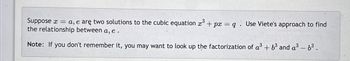 **Problem Statement:**

Suppose \( x = a, e \) are two solutions to the cubic equation \( x^3 + px = q \). Use Viete's approach to find the relationship between \( a, e \).

**Note:** If you don't remember it, you may want to look up the factorization of \( a^3 + b^3 \) and \( a^3 - b^3 \).