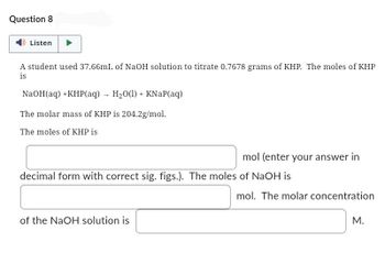 Question 8
Listen
A student used 37.66mL of NaOH solution to titrate 0.7678 grams of KHP. The moles of KHP
is
NaOH(aq) +KHP(aq)→ H₂O(1) + KNaP(aq)
The molar mass of KHP is 204.2g/mol.
The moles of KHP is
mol (enter your answer in
decimal form with correct sig. figs.). The moles of NaOH is
of the NaOH solution is
mol. The molar concentration
M.