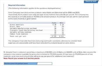 Check my work
Required information
[The following information applies to the questions displayed below.]
Cane Company manufactures two products called Alpha and Beta that sell for $185 and $120,
respectively. Each product uses only one type of raw material that costs $5 per pound. The company has
the capacity to annually produce 112,000 units of each product. Its average cost per unit for each product
at this level of activity is given below:
Direct materials
Direct labor
Variable manufacturing overhead
Traceable fixed manufacturing overhead.
Variable selling expenses
Common fixed expenses
Total cost per unit
Alpha
Beta
$ 30
$ 10
22
29
20
13
24
26
20
16
23
18
$ 139
$112
The company's traceable fixed manufacturing overhead is avoidable, whereas its common fixed
expenses are unavoidable and have been allocated to products based on sales dollars.
15. Assume Cane's customers would buy a maximum of 88,000 units of Alpha and 68,000 units of Beta. Also assume the
company's raw material available for production is limited to 172,000 pounds. If Cane uses its 172,000 pounds of raw
materials, up to how much should it be willing to pay per pound for additional raw materials?
Note: Round your answer to 2 decimal places.
Maximum price to be paid per pound